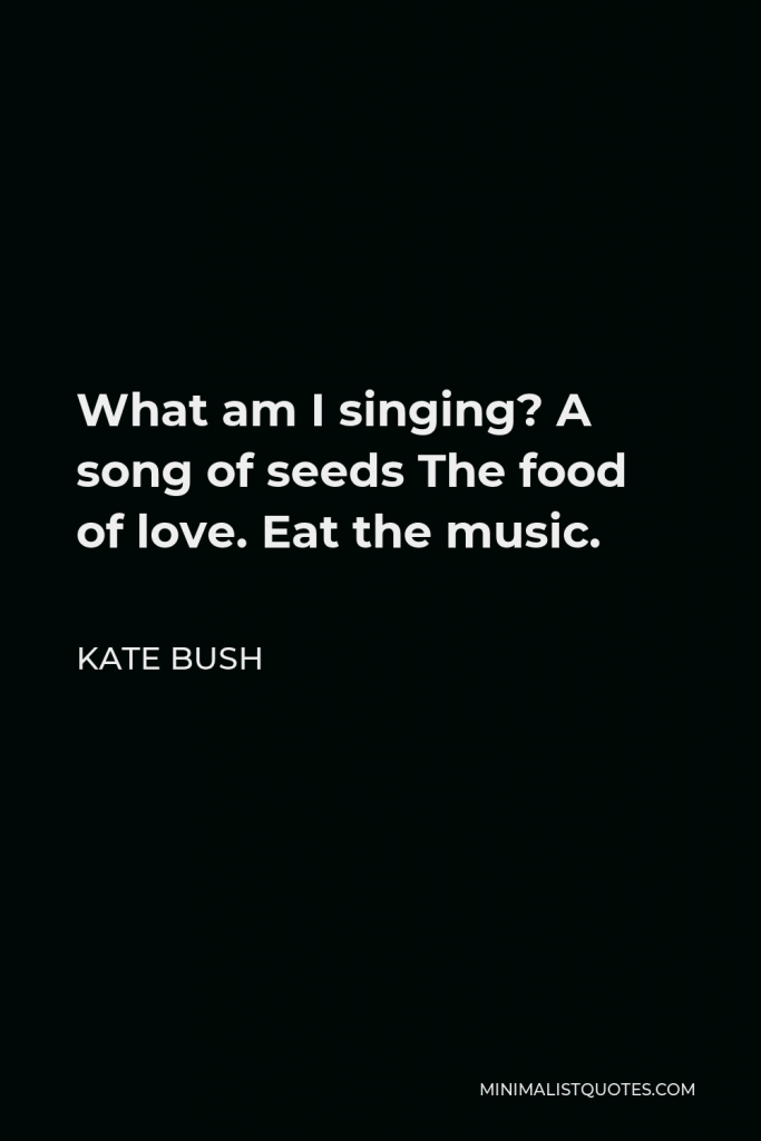 Kate Bush Quote - What am I singing? A song of seeds The food of love. Eat the music.
