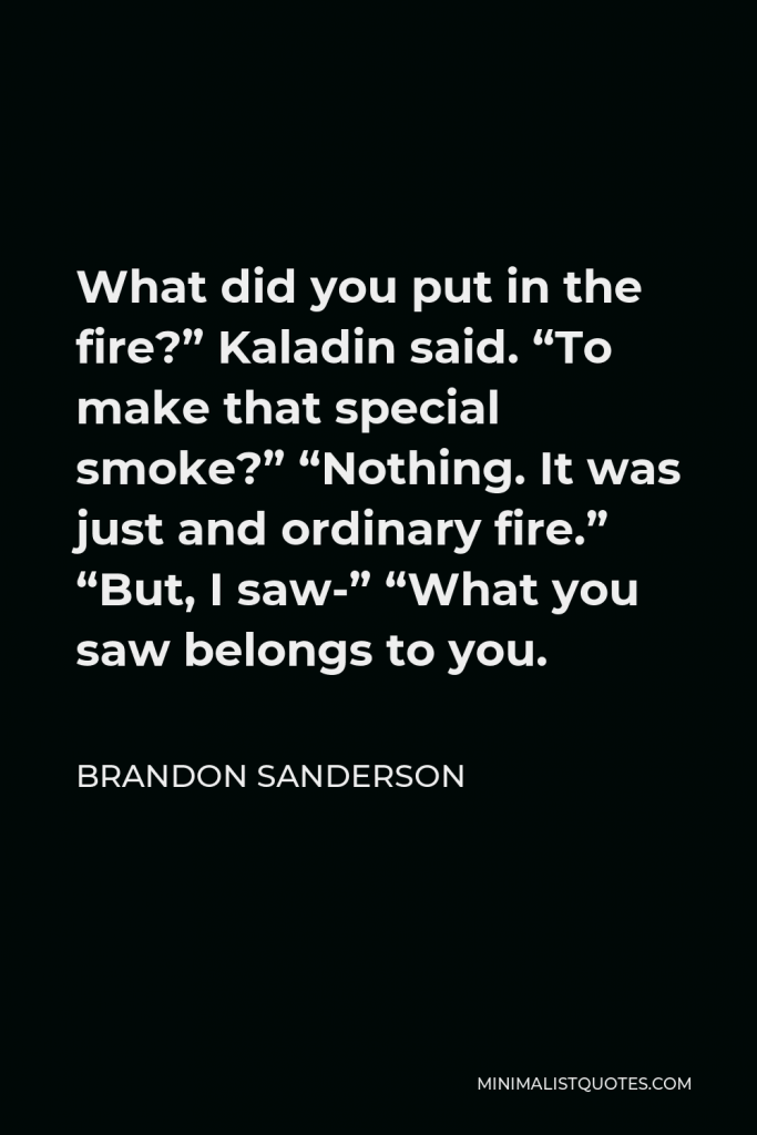 Brandon Sanderson Quote - What did you put in the fire?” Kaladin said. “To make that special smoke?” “Nothing. It was just and ordinary fire.” “But, I saw-” “What you saw belongs to you.