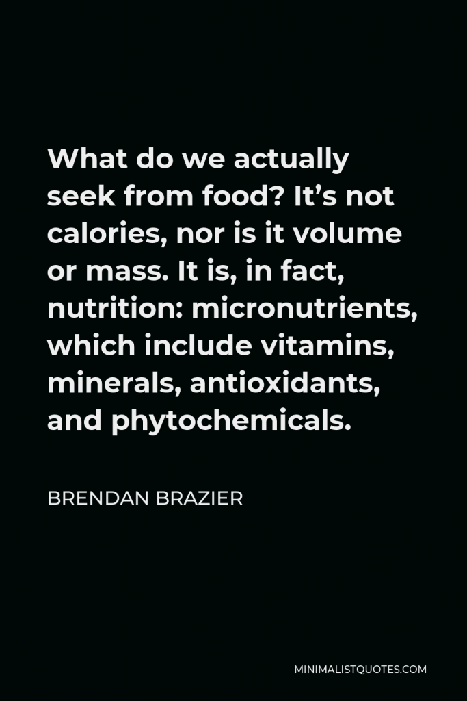 Brendan Brazier Quote - What do we actually seek from food? It’s not calories, nor is it volume or mass. It is, in fact, nutrition: micronutrients, which include vitamins, minerals, antioxidants, and phytochemicals.