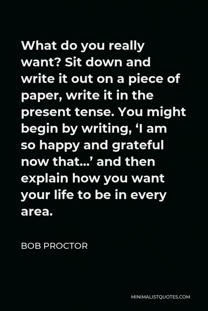 Bob Proctor Quote - What do you really want? Sit down and write it out on a piece of paper. Write it in the present tense.