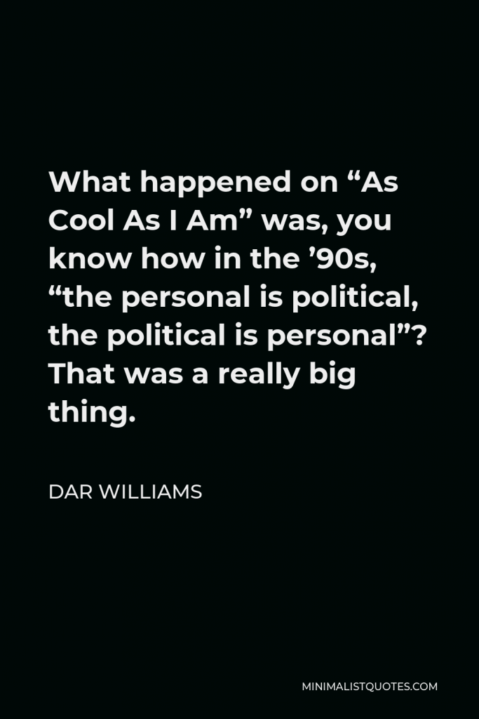 Dar Williams Quote - What happened on “As Cool As I Am” was, you know how in the ’90s, “the personal is political, the political is personal”? That was a really big thing.