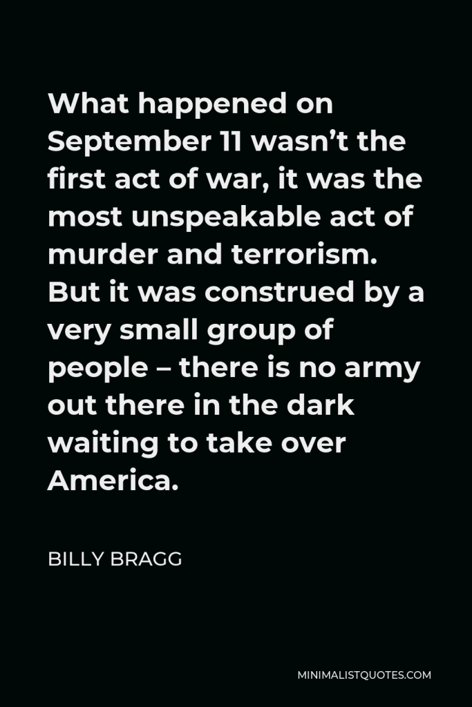 Billy Bragg Quote - What happened on September 11 wasn’t the first act of war, it was the most unspeakable act of murder and terrorism. But it was construed by a very small group of people – there is no army out there in the dark waiting to take over America.