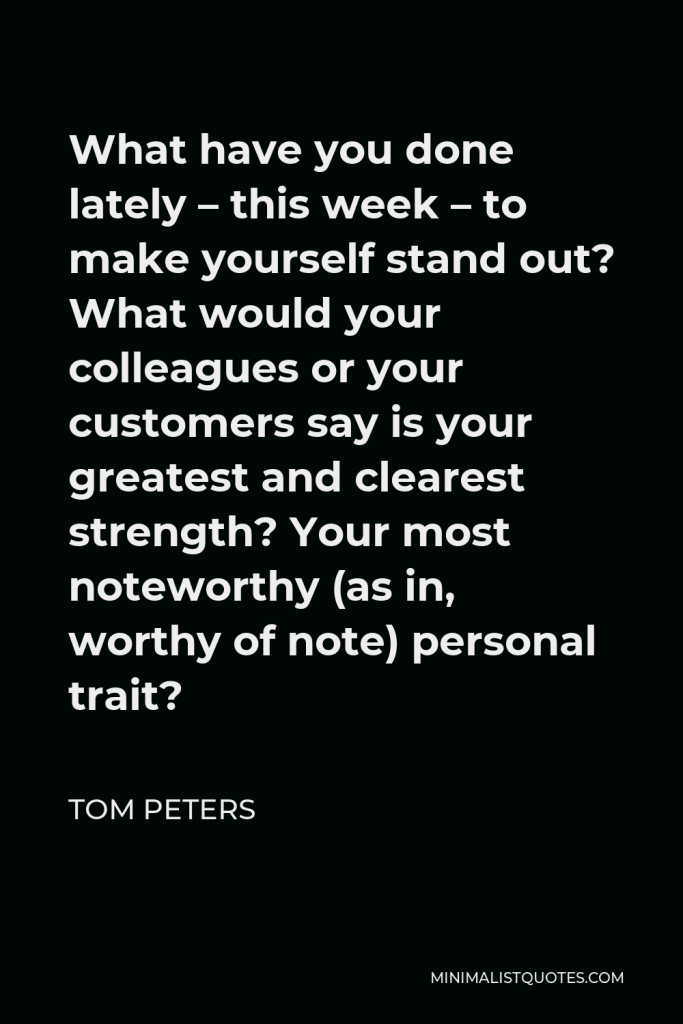 Tom Peters Quote - What have you done lately – this week – to make yourself stand out? What would your colleagues or your customers say is your greatest and clearest strength? Your most noteworthy (as in, worthy of note) personal trait?