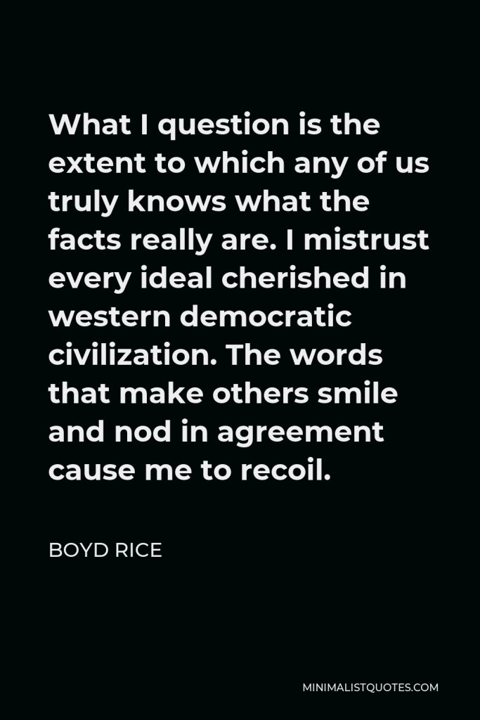 Boyd Rice Quote - What I question is the extent to which any of us truly knows what the facts really are. I mistrust every ideal cherished in western democratic civilization. The words that make others smile and nod in agreement cause me to recoil.