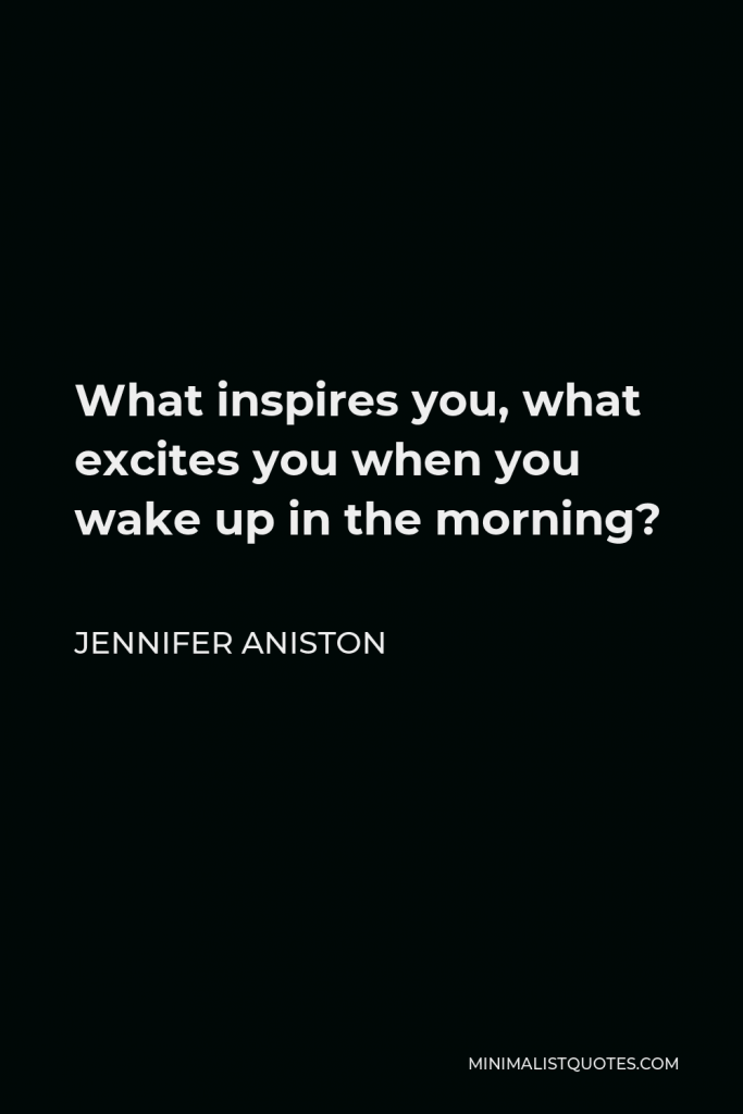 Jennifer Aniston Quote - What inspires you, what excites you when you wake up in the morning?