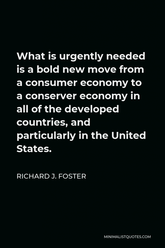 Richard J. Foster Quote - What is urgently needed is a bold new move from a consumer economy to a conserver economy in all of the developed countries, and particularly in the United States.