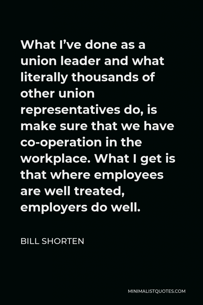 Bill Shorten Quote - What I’ve done as a union leader and what literally thousands of other union representatives do, is make sure that we have co-operation in the workplace. What I get is that where employees are well treated, employers do well.