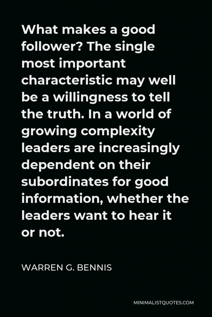 Warren G. Bennis Quote - What makes a good follower? The single most important characteristic may well be a willingness to tell the truth. In a world of growing complexity leaders are increasingly dependent on their subordinates for good information, whether the leaders want to hear it or not.