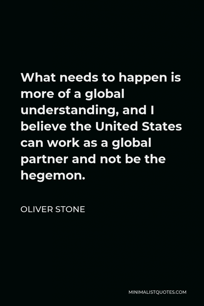 Oliver Stone Quote - What needs to happen is more of a global understanding, and I believe the United States can work as a global partner and not be the hegemon.