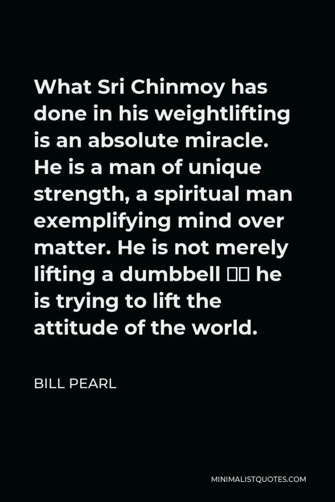 Bill Pearl Quote - What Sri Chinmoy has done in his weightlifting is an absolute miracle. He is a man of unique strength, a spiritual man exemplifying mind over matter. He is not merely lifting a dumbbell – he is trying to lift the attitude of the world.