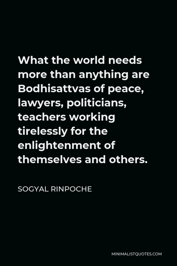 Sogyal Rinpoche Quote - What the world needs more than anything are Bodhisattvas of peace, lawyers, politicians, teachers working tirelessly for the enlightenment of themselves and others.