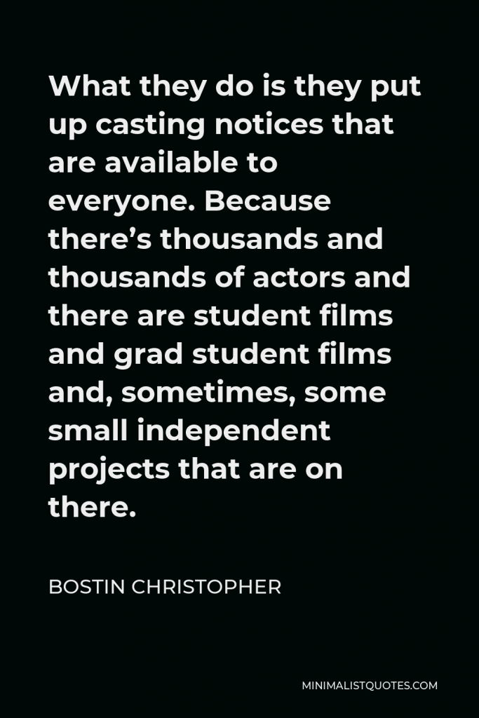 Bostin Christopher Quote - What they do is they put up casting notices that are available to everyone. Because there’s thousands and thousands of actors and there are student films and grad student films and, sometimes, some small independent projects that are on there.