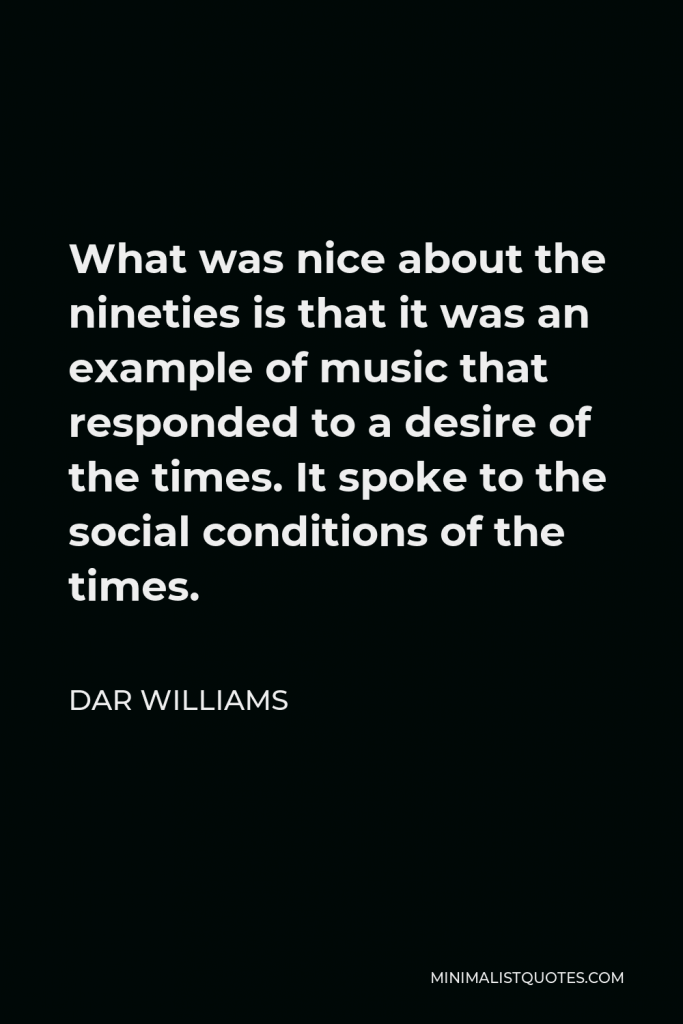 Dar Williams Quote - What was nice about the nineties is that it was an example of music that responded to a desire of the times. It spoke to the social conditions of the times.