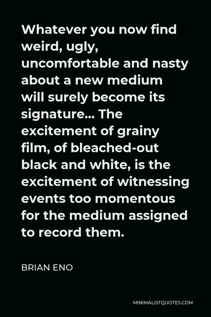 Brian Eno Quote - Whatever you now find weird, ugly, uncomfortable and nasty about a new medium will surely become its signature… The excitement of grainy film, of bleached-out black and white, is the excitement of witnessing events too momentous for the medium assigned to record them.