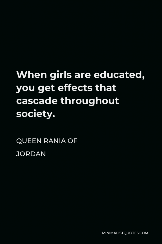 Queen Rania of Jordan Quote - When girls are educated, you get effects that cascade throughout society.