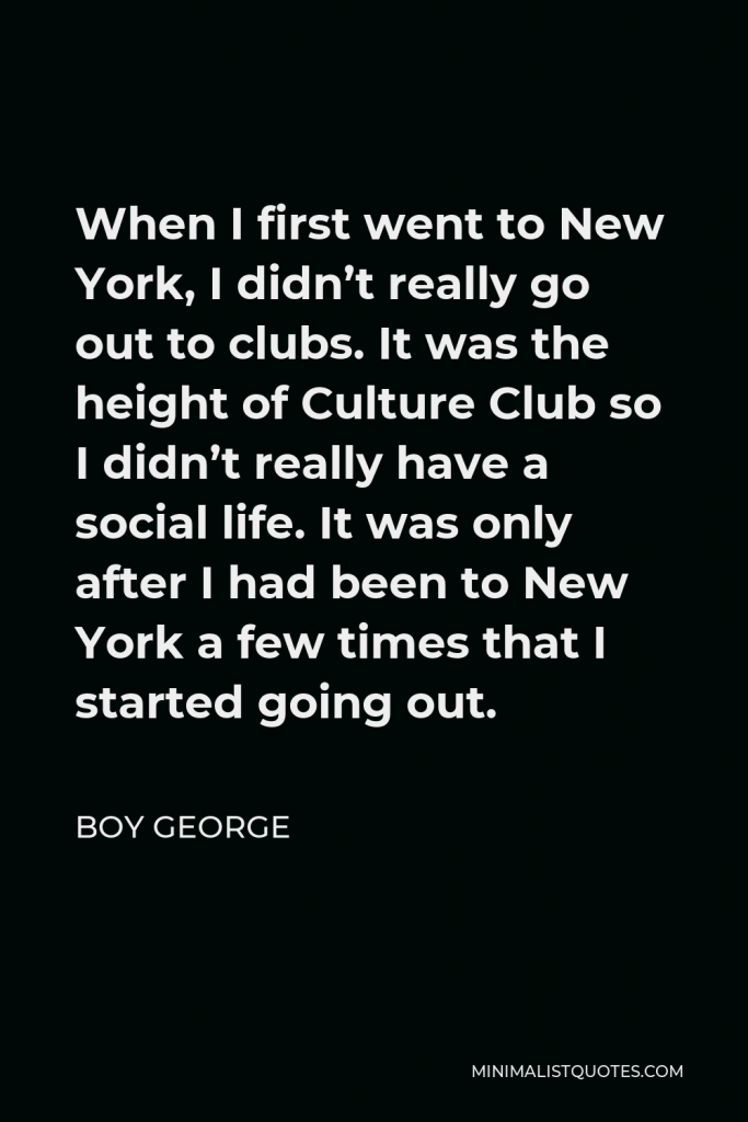 Boy George Quote - When I first went to New York, I didn’t really go out to clubs. It was the height of Culture Club so I didn’t really have a social life. It was only after I had been to New York a few times that I started going out.