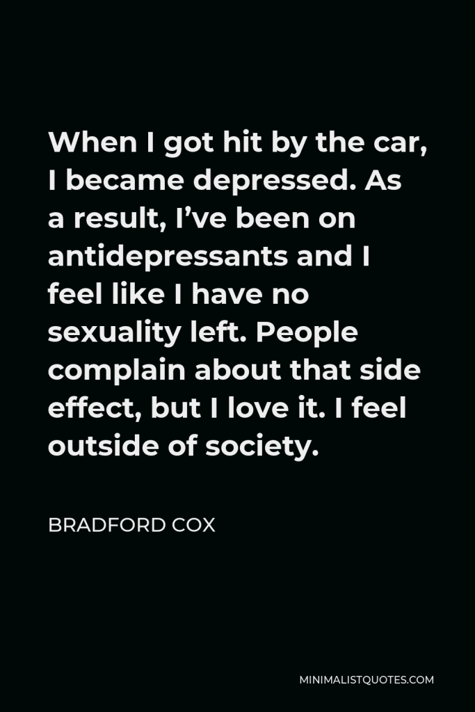 Bradford Cox Quote - When I got hit by the car, I became depressed. As a result, I’ve been on antidepressants and I feel like I have no sexuality left. People complain about that side effect, but I love it. I feel outside of society.