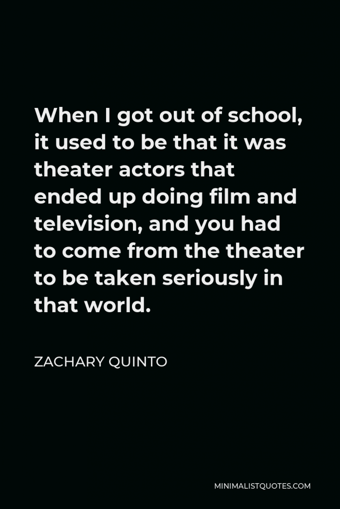 Zachary Quinto Quote - When I got out of school, it used to be that it was theater actors that ended up doing film and television, and you had to come from the theater to be taken seriously in that world.