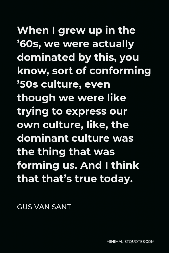 Gus Van Sant Quote - When I grew up in the ’60s, we were actually dominated by this, you know, sort of conforming ’50s culture, even though we were like trying to express our own culture, like, the dominant culture was the thing that was forming us. And I think that that’s true today.