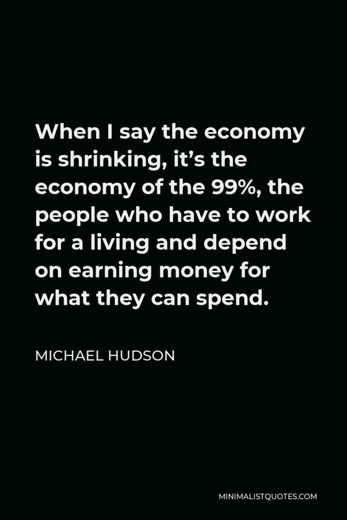 Michael Hudson Quote - When I say the economy is shrinking, it’s the economy of the 99%, the people who have to work for a living and depend on earning money for what they can spend.