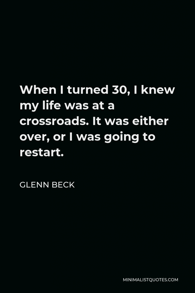 Glenn Beck Quote - When I turned 30, I knew my life was at a crossroads. It was either over, or I was going to restart.