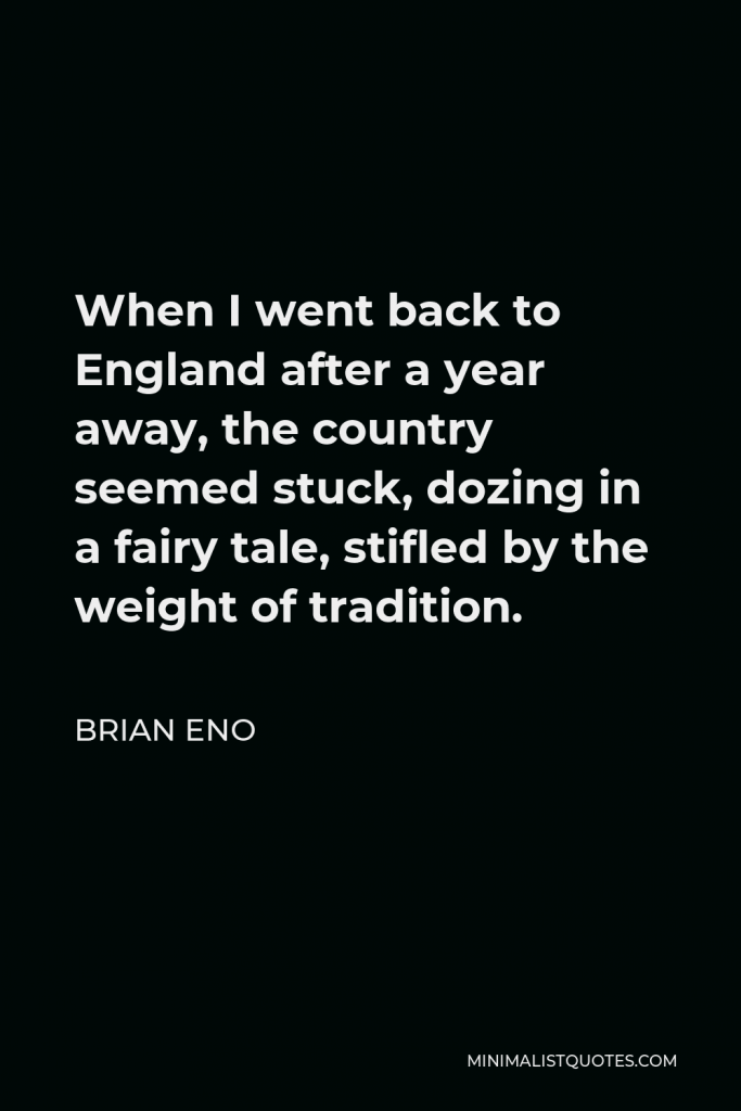 Brian Eno Quote - When I went back to England after a year away, the country seemed stuck, dozing in a fairy tale, stifled by the weight of tradition.