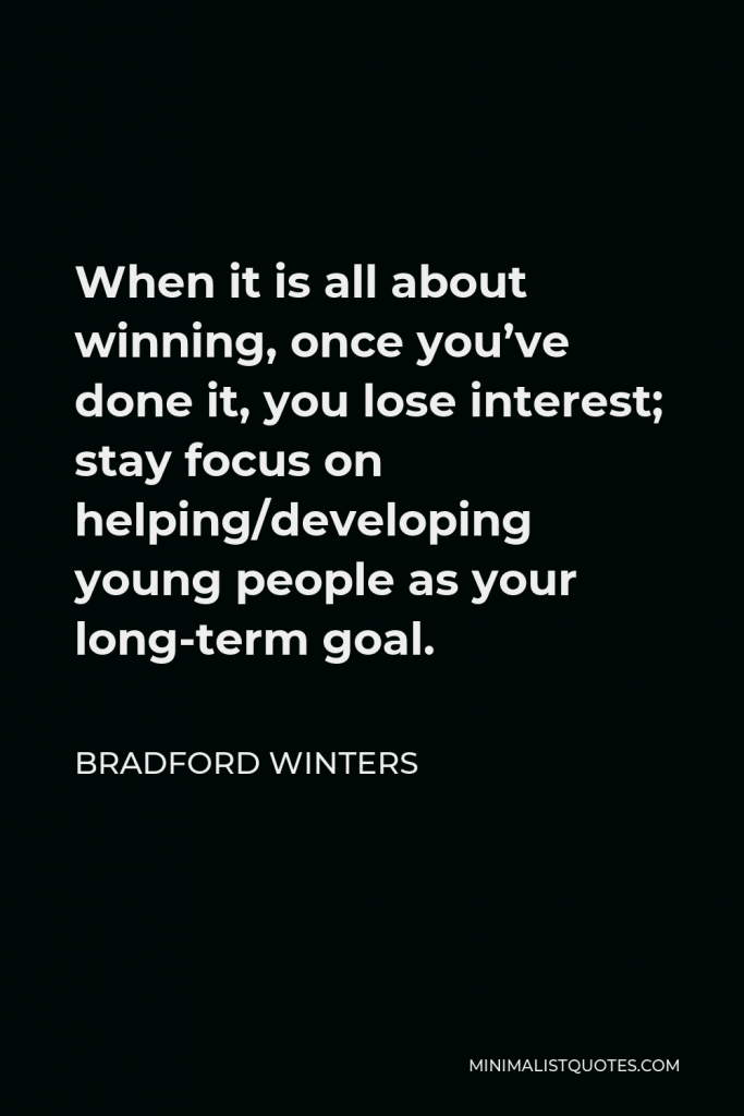 Bradford Winters Quote - When it is all about winning, once you’ve done it, you lose interest; stay focus on helping/developing young people as your long-term goal.