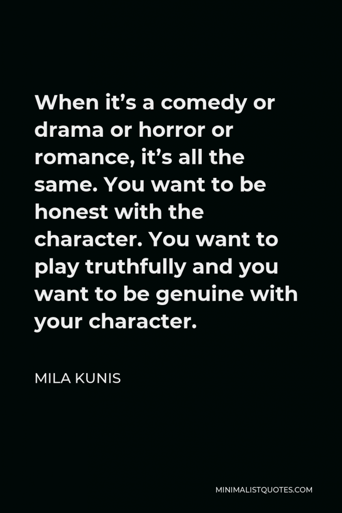 Mila Kunis Quote - When it’s a comedy or drama or horror or romance, it’s all the same. You want to be honest with the character. You want to play truthfully and you want to be genuine with your character.