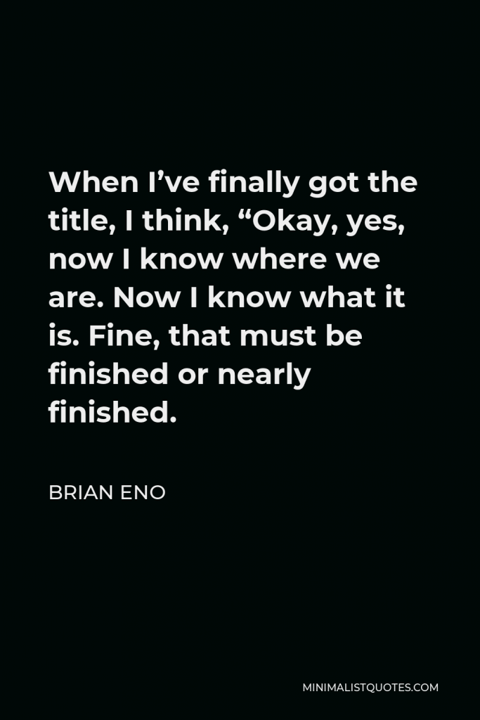 Brian Eno Quote - When I’ve finally got the title, I think, “Okay, yes, now I know where we are. Now I know what it is. Fine, that must be finished or nearly finished.