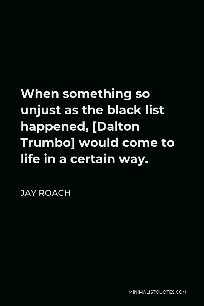 Jay Roach Quote - When something so unjust as the black list happened, [Dalton Trumbo] would come to life in a certain way.