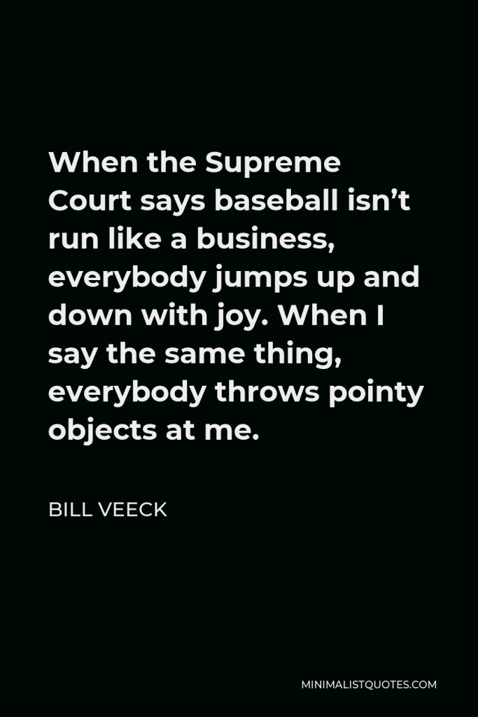 Bill Veeck Quote - When the Supreme Court says baseball isn’t run like a business, everybody jumps up and down with joy. When I say the same thing, everybody throws pointy objects at me.