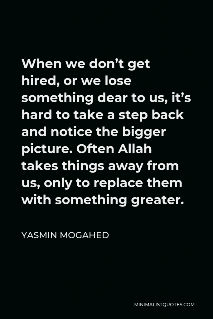 Yasmin Mogahed Quote - When we don’t get hired, or we lose something dear to us, it’s hard to take a step back and notice the bigger picture. Often Allah takes things away from us, only to replace them with something greater.