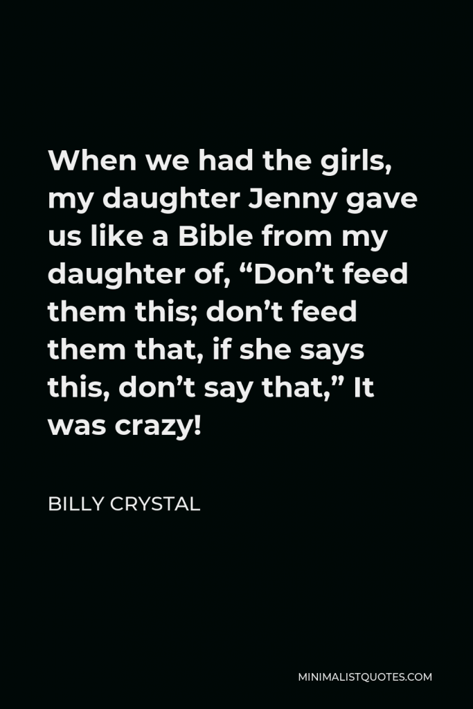 Billy Crystal Quote - When we had the girls, my daughter Jenny gave us like a Bible from my daughter of, “Don’t feed them this; don’t feed them that, if she says this, don’t say that,” It was crazy!