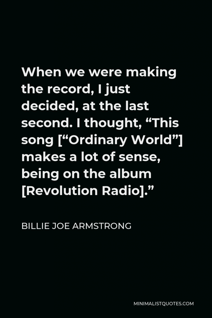 Billie Joe Armstrong Quote - When we were making the record, I just decided, at the last second. I thought, “This song [“Ordinary World”] makes a lot of sense, being on the album [Revolution Radio].”