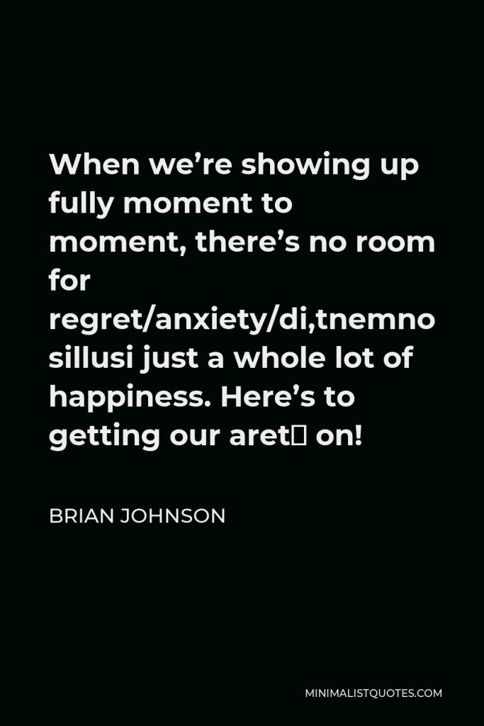 Brian Johnson Quote - When we’re showing up fully moment to moment, there’s no room for regret/anxiety/disillusionment, just a whole lot of happiness. Here’s to getting our areté on!