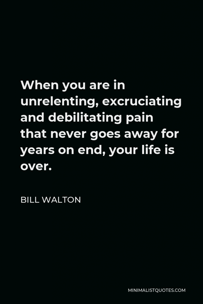Bill Walton Quote - When you are in unrelenting, excruciating and debilitating pain that never goes away for years on end, your life is over.