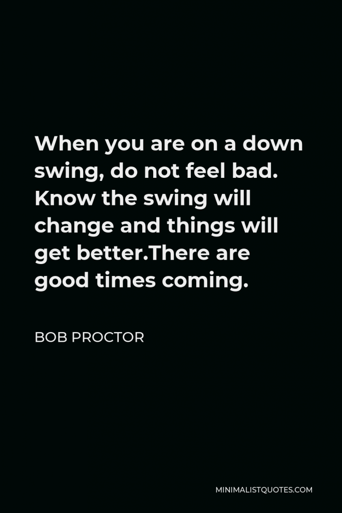 Bob Proctor Quote - When you are on a down swing, do not feel bad. Know the swing will change and things will get better.There are good times coming.
