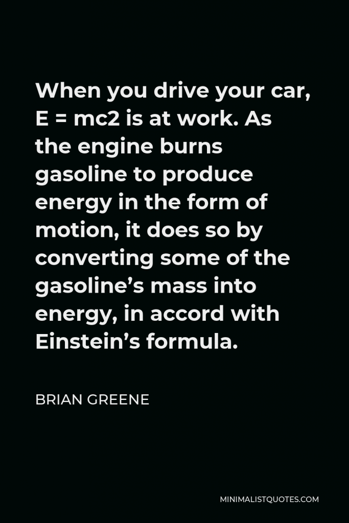 Brian Greene Quote - When you drive your car, E = mc2 is at work. As the engine burns gasoline to produce energy in the form of motion, it does so by converting some of the gasoline’s mass into energy, in accord with Einstein’s formula.
