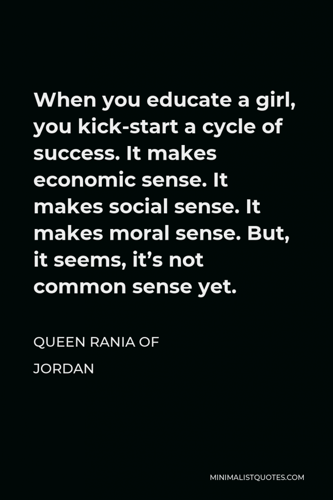 Queen Rania of Jordan Quote - When you educate a girl, you kick-start a cycle of success. It makes economic sense. It makes social sense. It makes moral sense. But, it seems, it’s not common sense yet.
