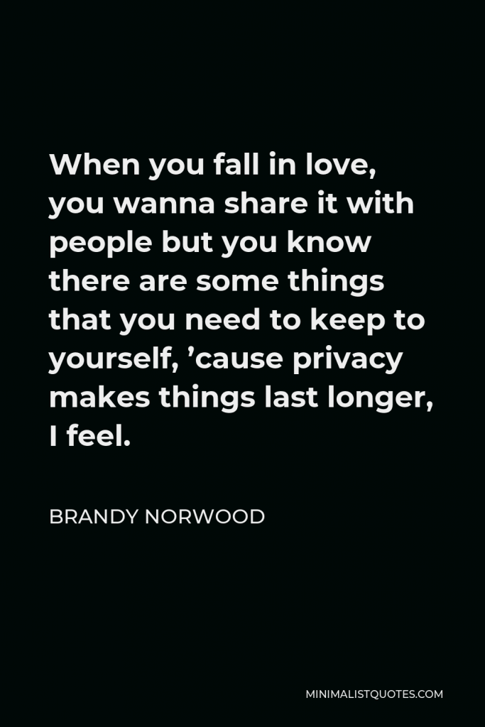 Brandy Norwood Quote - When you fall in love, you wanna share it with people but you know there are some things that you need to keep to yourself, ’cause privacy makes things last longer, I feel.