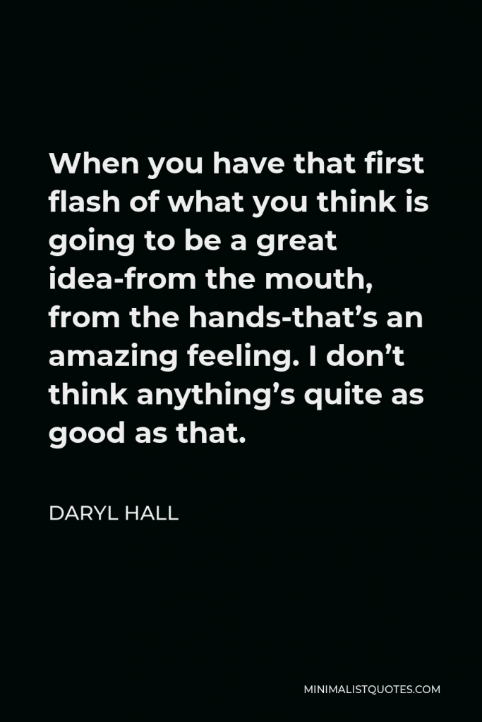Daryl Hall Quote - When you have that first flash of what you think is going to be a great idea-from the mouth, from the hands-that’s an amazing feeling. I don’t think anything’s quite as good as that.