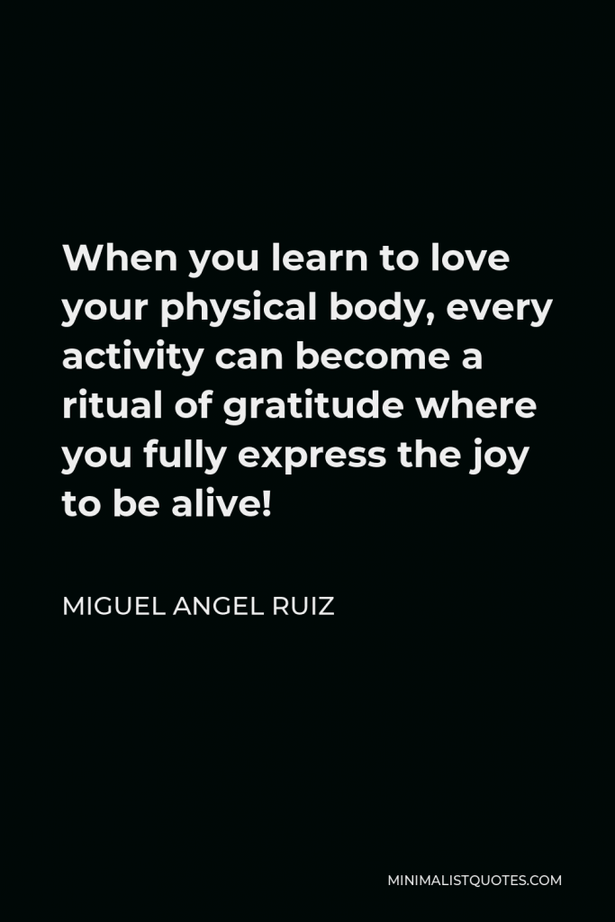 Miguel Angel Ruiz Quote - When you learn to love your physical body, every activity can become a ritual of gratitude where you fully express the joy to be alive!