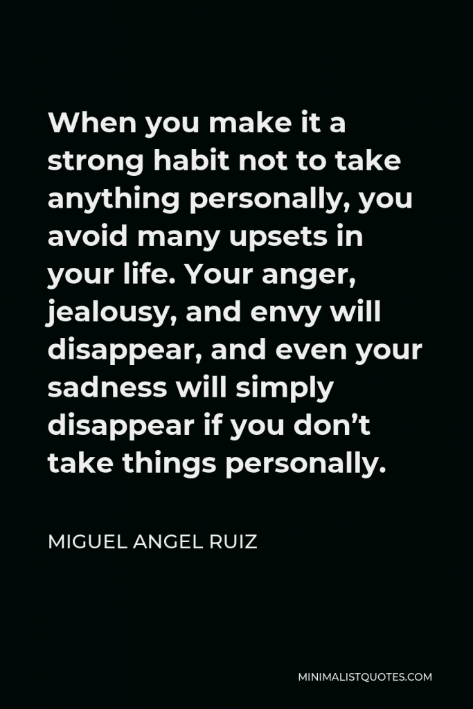 Miguel Angel Ruiz Quote - When you make it a strong habit not to take anything personally, you avoid many upsets in your life. Your anger, jealousy, and envy will disappear, and even your sadness will simply disappear if you don’t take things personally.