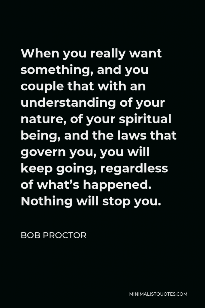 Bob Proctor Quote - When you really want something, and you couple that with an understanding of your nature, of your spiritual being, and the laws that govern you, you will keep going, regardless of what’s happened. Nothing will stop you.