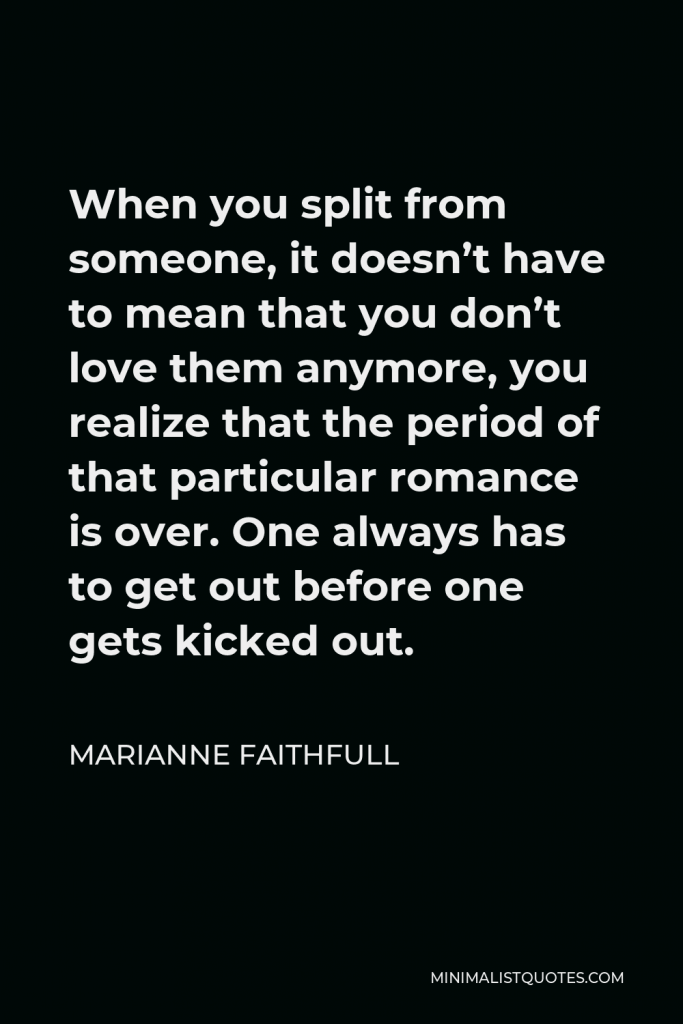 Marianne Faithfull Quote - When you split from someone, it doesn’t have to mean that you don’t love them anymore, you realize that the period of that particular romance is over. One always has to get out before one gets kicked out.