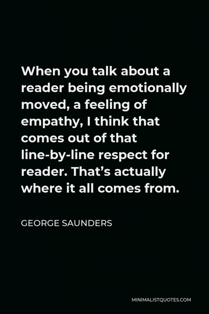 George Saunders Quote - When you talk about a reader being emotionally moved, a feeling of empathy, I think that comes out of that line-by-line respect for reader. That’s actually where it all comes from.