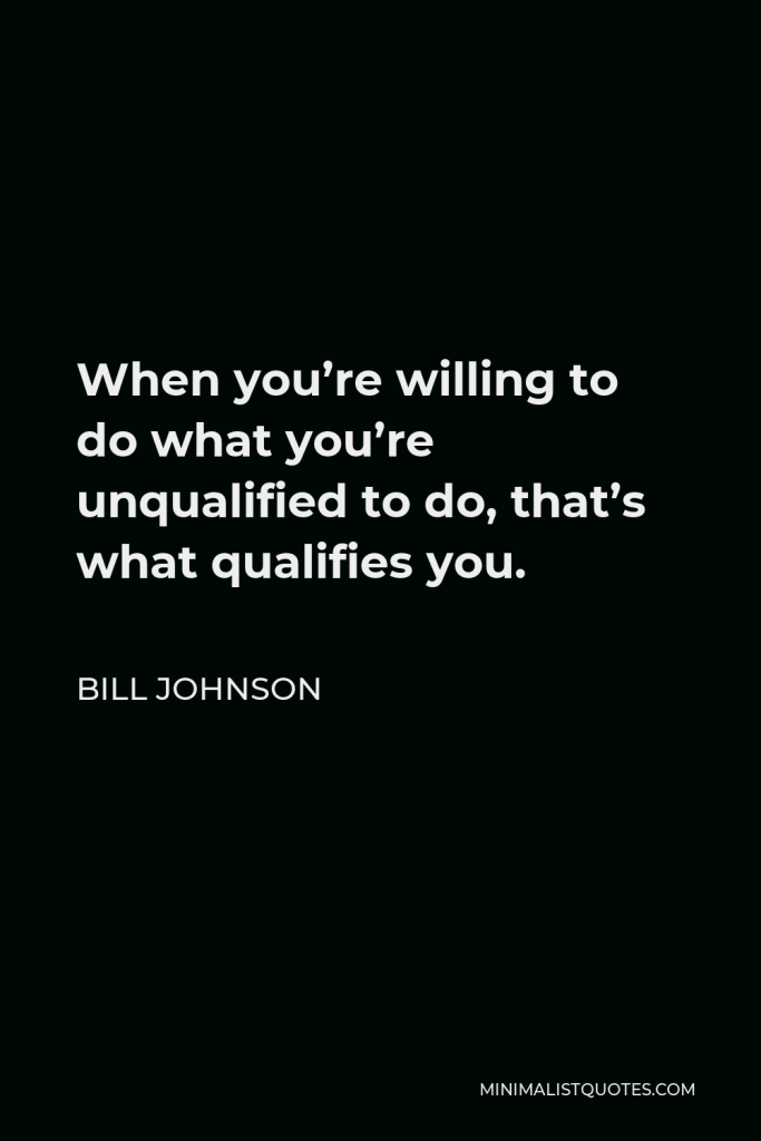 Bill Johnson Quote - When you’re willing to do what you’re unqualified to do, that’s what qualifies you.