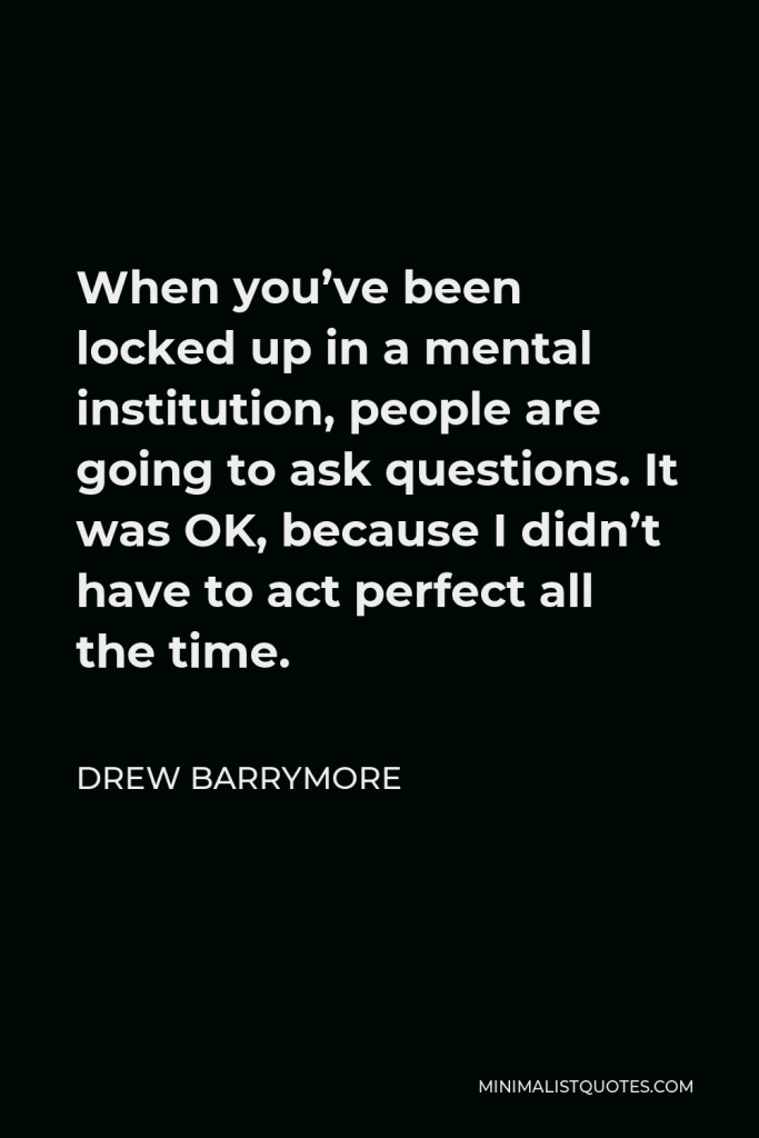 Drew Barrymore Quote - When you’ve been locked up in a mental institution, people are going to ask questions. It was OK, because I didn’t have to act perfect all the time.