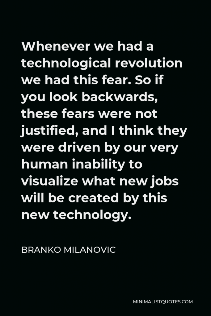 Branko Milanovic Quote - Whenever we had a technological revolution we had this fear. So if you look backwards, these fears were not justified, and I think they were driven by our very human inability to visualize what new jobs will be created by this new technology.