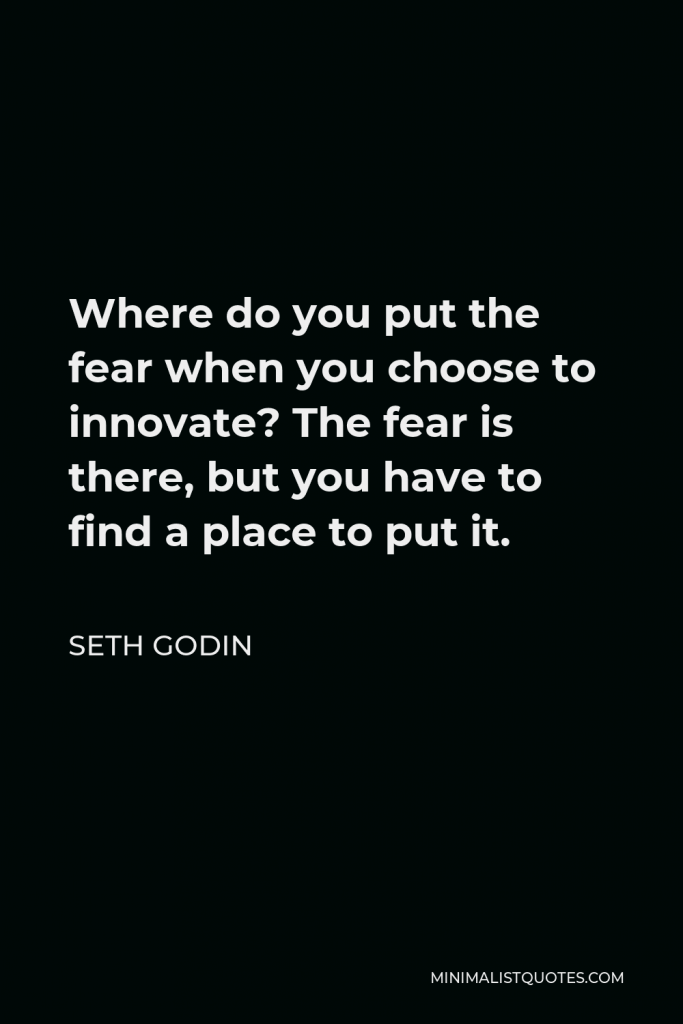 Seth Godin Quote - Where do you put the fear when you choose to innovate? The fear is there, but you have to find a place to put it.
